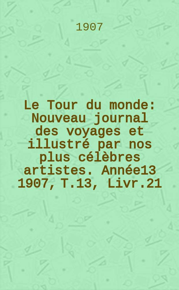Le Tour du monde : Nouveau journal des voyages et illustré par nos plus célèbres artistes. Année13 1907, T.13, Livr.21