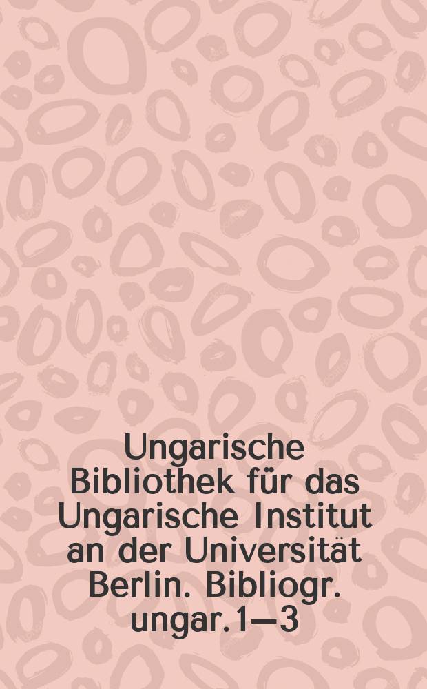 Ungarische Bibliothek für das Ungarische Institut an der Universität Berlin. Bibliogr. ungar. 1–3