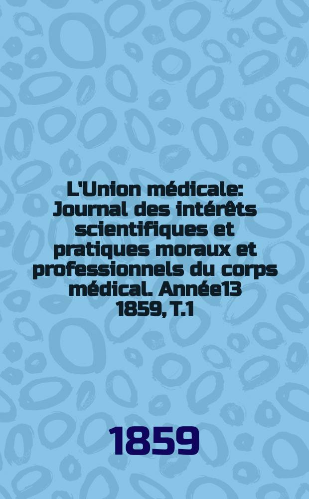 L'Union médicale : Journal des intérêts scientifiques et pratiques moraux et professionnels du corps médical. Année13 1859, T.1