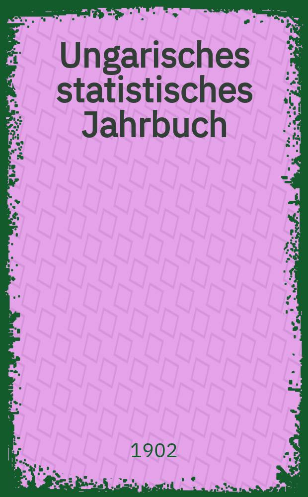 Ungarisches statistisches Jahrbuch : Im Auftrage des k. Ung. Handelmin verf. und hrsg. durch das k. Ung. Statist . Bureau. Amtl. &Uuml;bers. aus dem ung. Orig. 8 : 1900