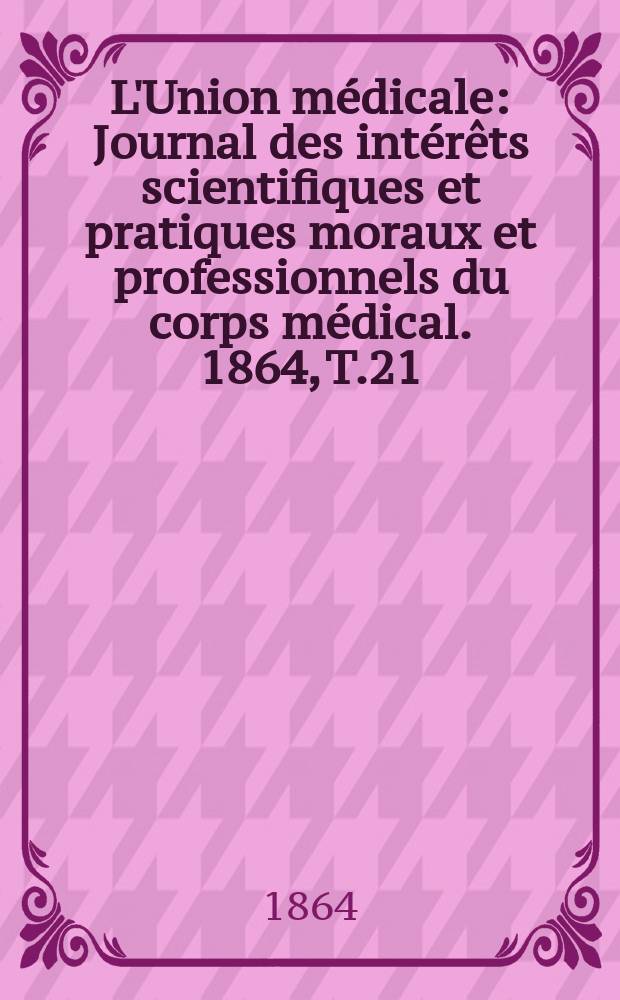 L'Union m&eacute;dicale : Journal des int&eacute;r&ecirc;ts scientifiques et pratiques moraux et professionnels du corps m&eacute;dical. 1864, T.21