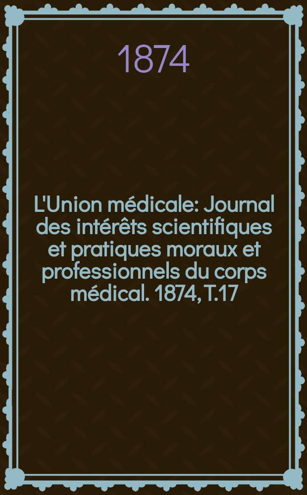 L'Union médicale : Journal des intérêts scientifiques et pratiques moraux et professionnels du corps médical. 1874, T.17