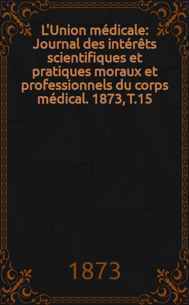 L'Union médicale : Journal des intérêts scientifiques et pratiques moraux et professionnels du corps médical. 1873, T.15