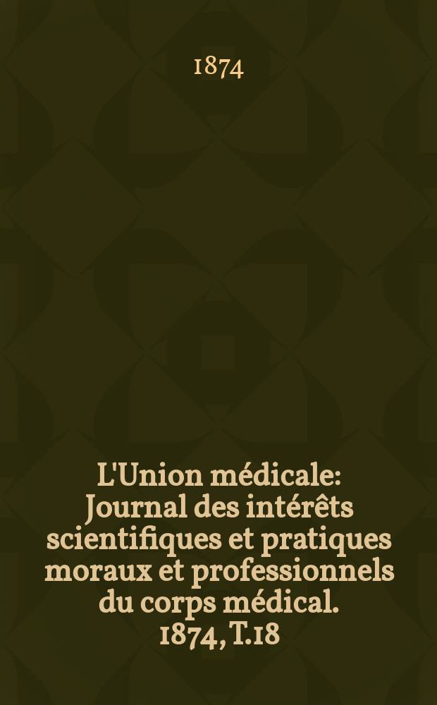 L'Union m&eacute;dicale : Journal des int&eacute;r&ecirc;ts scientifiques et pratiques moraux et professionnels du corps m&eacute;dical. 1874, T.18