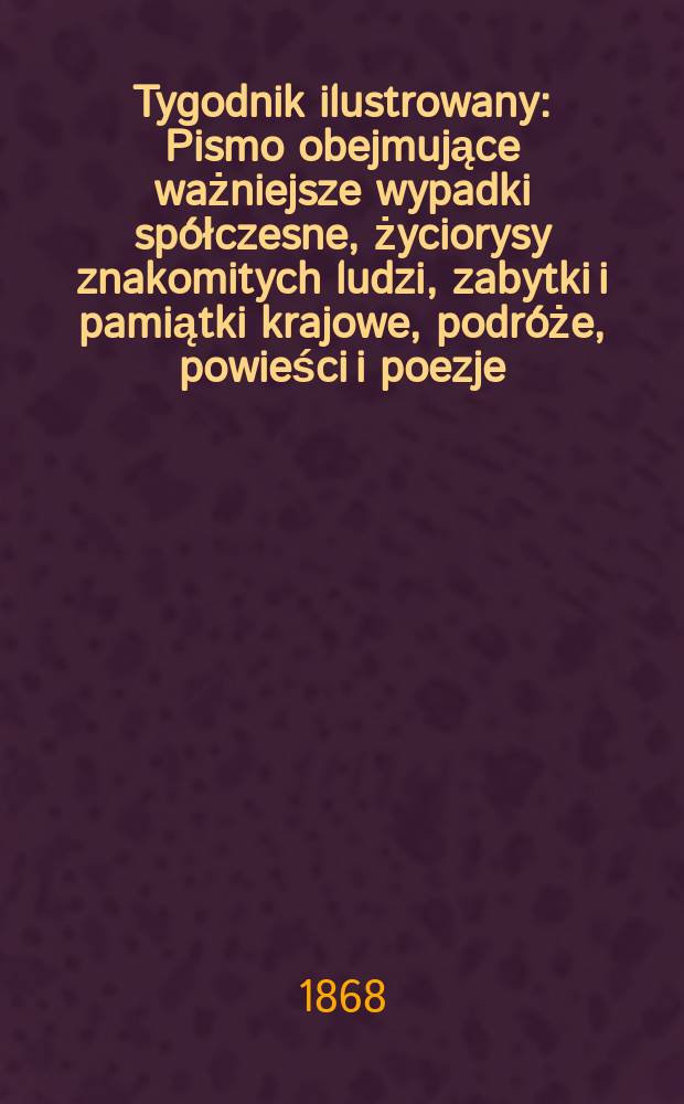 Tygodnik ilustrowany : Pismo obejmujące ważniejsze wypadki sp&oacute;łczesne, życiorysy znakomitych ludzi, zabytki i pamiątki krajowe, podr&oacute;że, powieści i poezje, sprawozdania z dziedziny sztuk pięknych, piśmiennictwa nauk przyrodzonych, rolnictwa, przemysłu i wynalazk&oacute;w szkice obyczajowe i humorystyczne, typy ludowe, ubiory i kostiumy, archeologia i. t. d. Tygodnik ilustrowany