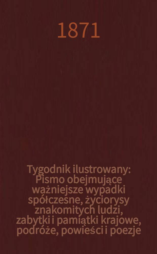 Tygodnik ilustrowany : Pismo obejmujące ważniejsze wypadki spółczesne, życiorysy znakomitych ludzi, zabytki i pamiątki krajowe, podróże, powieści i poezje, sprawozdania z dziedziny sztuk pięknych, piśmiennictwa nauk przyrodzonych, rolnictwa, przemysłu i wynalazków szkice obyczajowe i humorystyczne, typy ludowe, ubiory i kostiumy, archeologia i. t. d. T.7, №169