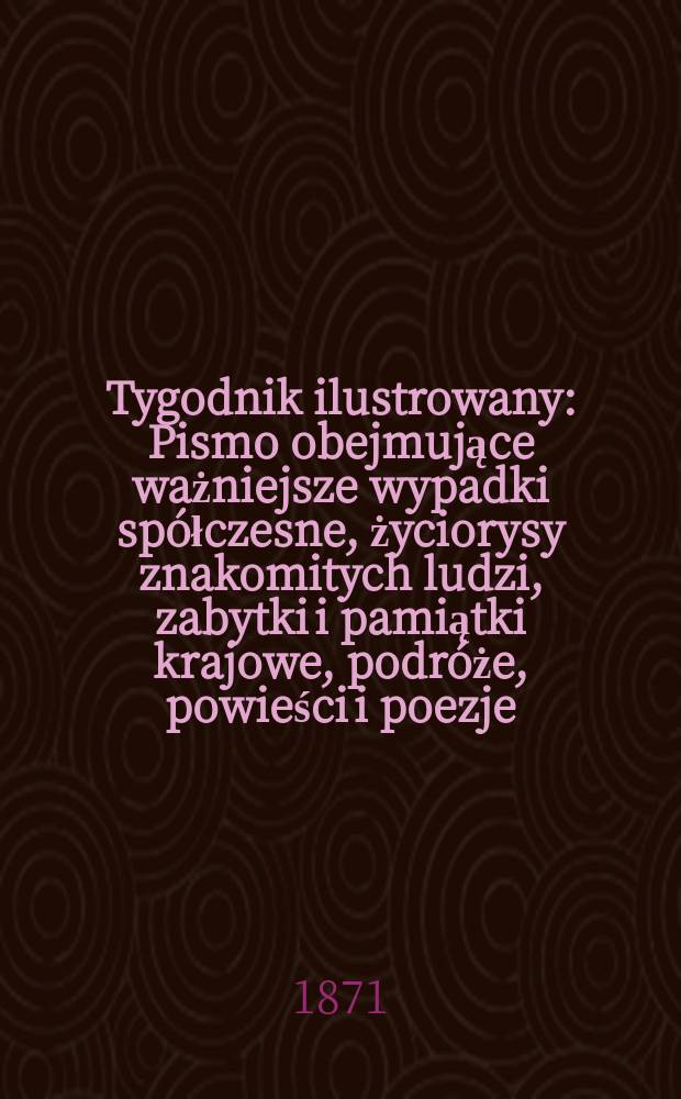 Tygodnik ilustrowany : Pismo obejmujące ważniejsze wypadki spółczesne, życiorysy znakomitych ludzi, zabytki i pamiątki krajowe, podróże, powieści i poezje, sprawozdania z dziedziny sztuk pięknych, piśmiennictwa nauk przyrodzonych, rolnictwa, przemysłu i wynalazków szkice obyczajowe i humorystyczne, typy ludowe, ubiory i kostiumy, archeologia i. t. d. T.7, №173