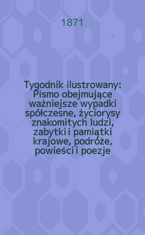 Tygodnik ilustrowany : Pismo obejmujące ważniejsze wypadki spółczesne, życiorysy znakomitych ludzi, zabytki i pamiątki krajowe, podróże, powieści i poezje, sprawozdania z dziedziny sztuk pięknych, piśmiennictwa nauk przyrodzonych, rolnictwa, przemysłu i wynalazków szkice obyczajowe i humorystyczne, typy ludowe, ubiory i kostiumy, archeologia i. t. d. T.7, №178