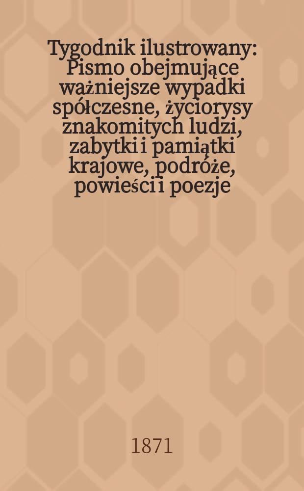 Tygodnik ilustrowany : Pismo obejmujące ważniejsze wypadki spółczesne, życiorysy znakomitych ludzi, zabytki i pamiątki krajowe, podróże, powieści i poezje, sprawozdania z dziedziny sztuk pięknych, piśmiennictwa nauk przyrodzonych, rolnictwa, przemysłu i wynalazków szkice obyczajowe i humorystyczne, typy ludowe, ubiory i kostiumy, archeologia i. t. d. T.7, №182