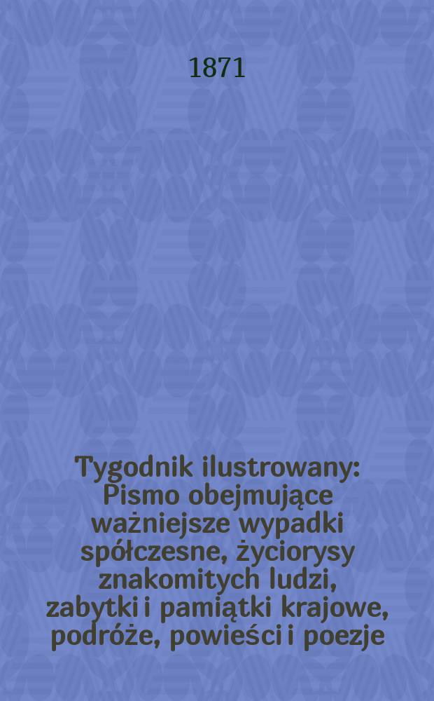 Tygodnik ilustrowany : Pismo obejmujące ważniejsze wypadki spółczesne, życiorysy znakomitych ludzi, zabytki i pamiątki krajowe, podróże, powieści i poezje, sprawozdania z dziedziny sztuk pięknych, piśmiennictwa nauk przyrodzonych, rolnictwa, przemysłu i wynalazków szkice obyczajowe i humorystyczne, typy ludowe, ubiory i kostiumy, archeologia i. t. d. T.8, №204