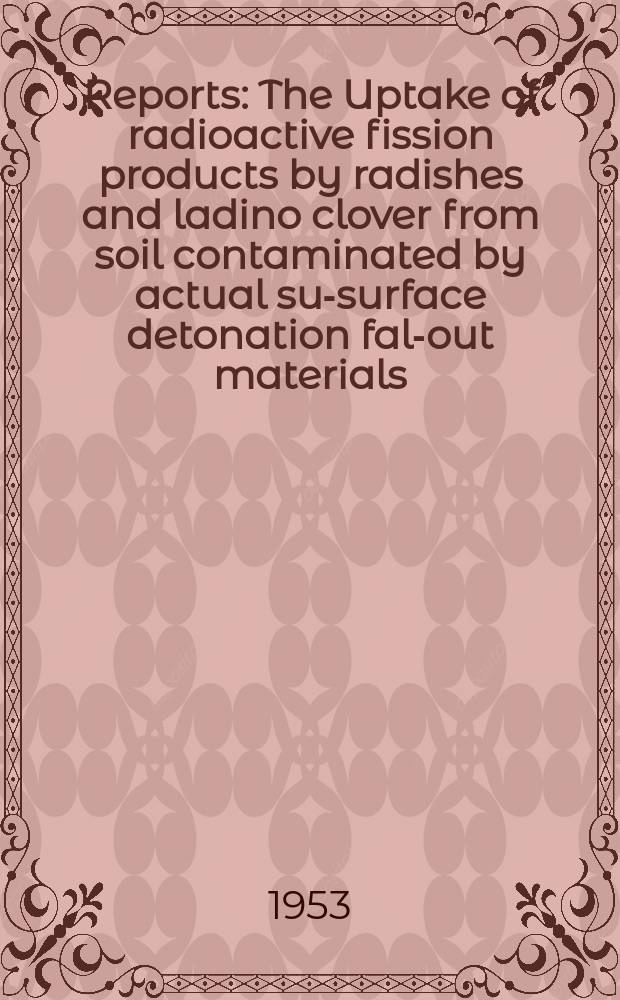 [Reports] : The Uptake of radioactive fission products by radishes and ladino clover from soil contaminated by actual sub- surface detonation fall- out materials