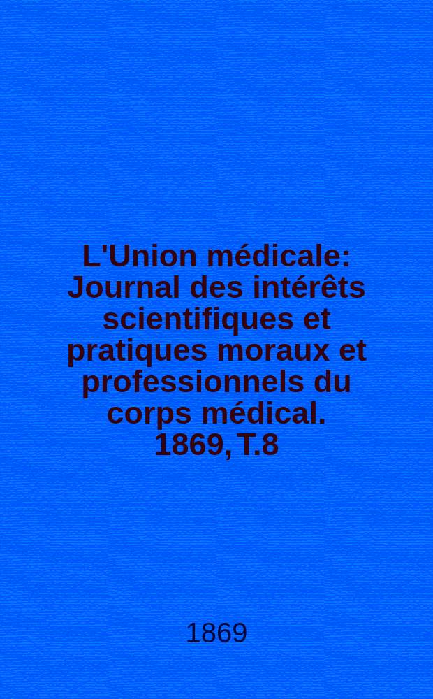L'Union m&eacute;dicale : Journal des int&eacute;r&ecirc;ts scientifiques et pratiques moraux et professionnels du corps m&eacute;dical. 1869, T.8