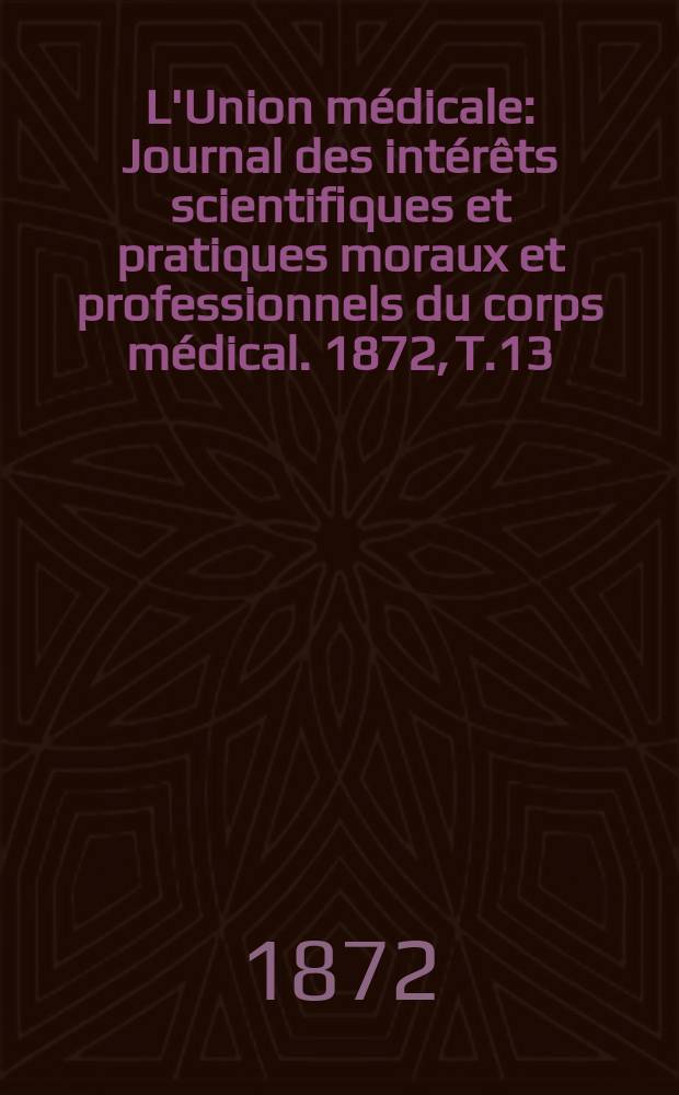 L'Union m&eacute;dicale : Journal des int&eacute;r&ecirc;ts scientifiques et pratiques moraux et professionnels du corps m&eacute;dical. 1872, T.13