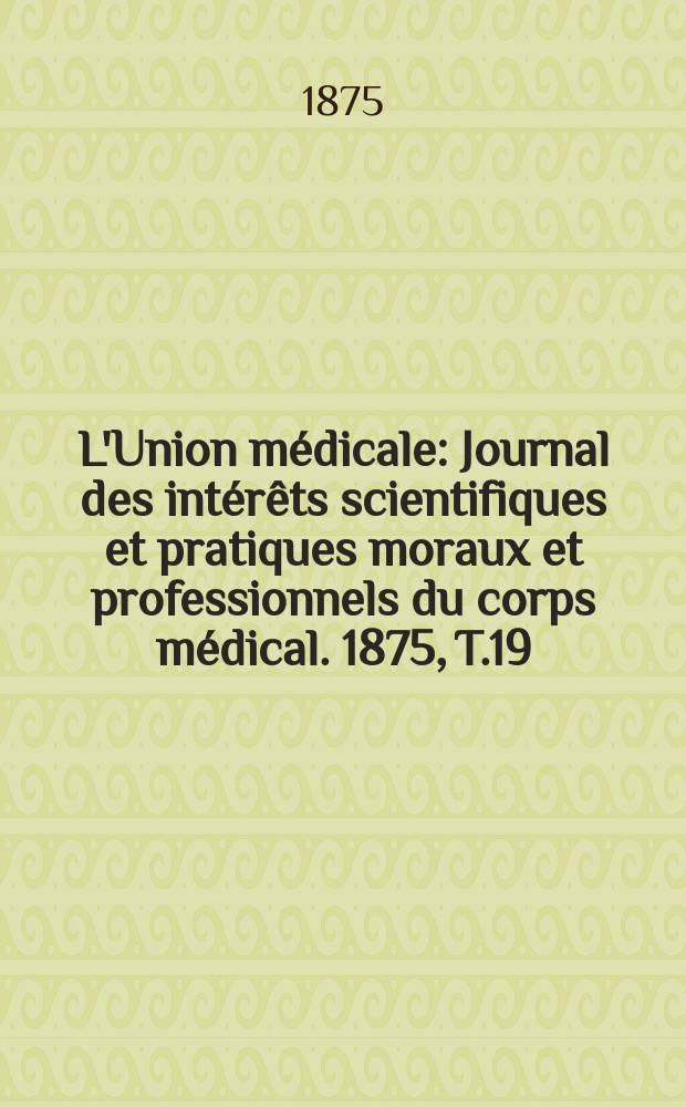 L'Union médicale : Journal des intérêts scientifiques et pratiques moraux et professionnels du corps médical. 1875, T.19