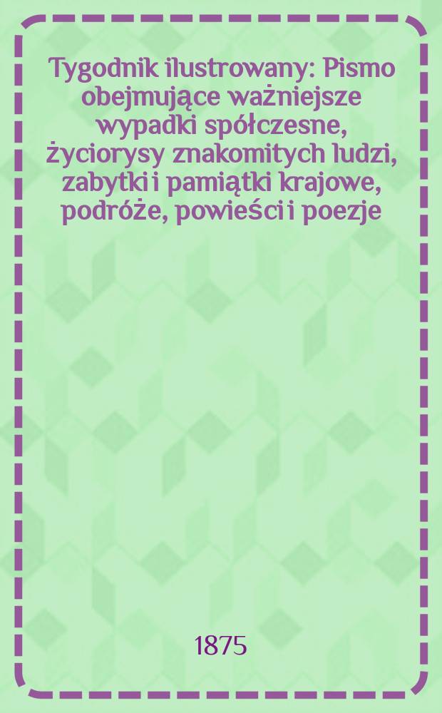 Tygodnik ilustrowany : Pismo obejmujące ważniejsze wypadki spółczesne, życiorysy znakomitych ludzi, zabytki i pamiątki krajowe, podróże, powieści i poezje, sprawozdania z dziedziny sztuk pięknych, piśmiennictwa nauk przyrodzonych, rolnictwa, przemysłu i wynalazków szkice obyczajowe i humorystyczne, typy ludowe, ubiory i kostiumy, archeologia i. t. d. T.16, №413