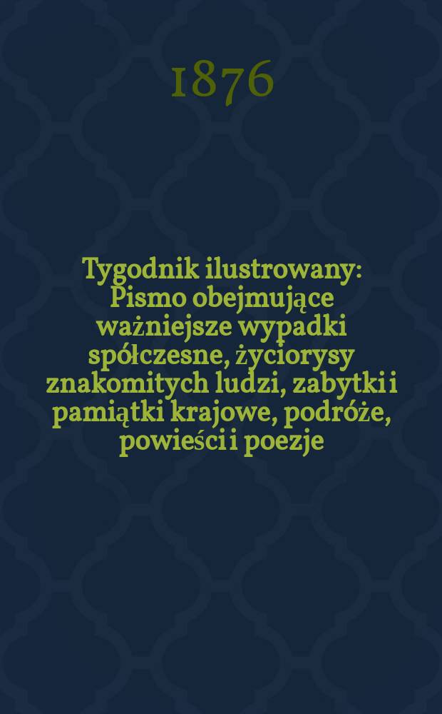 Tygodnik ilustrowany : Pismo obejmujące ważniejsze wypadki spółczesne, życiorysy znakomitych ludzi, zabytki i pamiątki krajowe, podróże, powieści i poezje, sprawozdania z dziedziny sztuk pięknych, piśmiennictwa nauk przyrodzonych, rolnictwa, przemysłu i wynalazków szkice obyczajowe i humorystyczne, typy ludowe, ubiory i kostiumy, archeologia i. t. d. Tygodnik ilustrowany