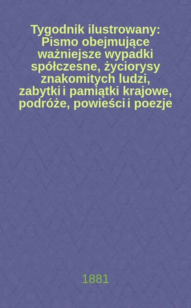 Tygodnik ilustrowany : Pismo obejmujące ważniejsze wypadki spółczesne, życiorysy znakomitych ludzi, zabytki i pamiątki krajowe, podróże, powieści i poezje, sprawozdania z dziedziny sztuk pięknych, piśmiennictwa nauk przyrodzonych, rolnictwa, przemysłu i wynalazków szkice obyczajowe i humorystyczne, typy ludowe, ubiory i kostiumy, archeologia i. t. d. T.12, №304(1151)