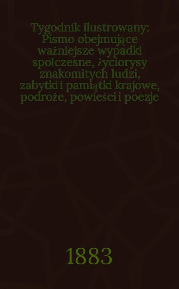 Tygodnik ilustrowany : Pismo obejmujące ważniejsze wypadki spółczesne, życiorysy znakomitych ludzi, zabytki i pamiątki krajowe, podróże, powieści i poezje, sprawozdania z dziedziny sztuk pięknych, piśmiennictwa nauk przyrodzonych, rolnictwa, przemysłu i wynalazków szkice obyczajowe i humorystyczne, typy ludowe, ubiory i kostiumy, archeologia i. t. d. T.1, №1(1214)