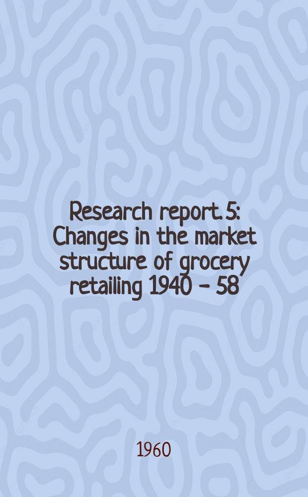 Research report. 5 : Changes in the market structure of grocery retailing 1940 - 58