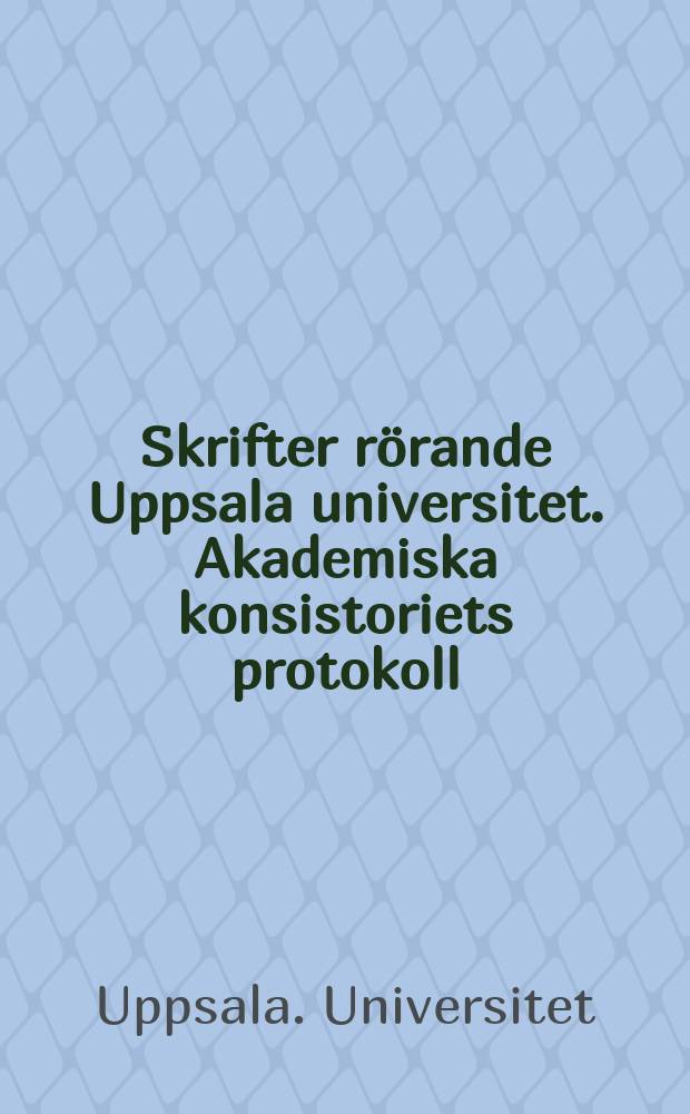 Skrifter rörande Uppsala universitet. Akademiska konsistoriets protokoll