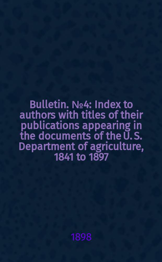 Bulletin. №4 : Index to authors with titles of their publications appearing in the documents of the U. S. Department of agriculture, 1841 to 1897