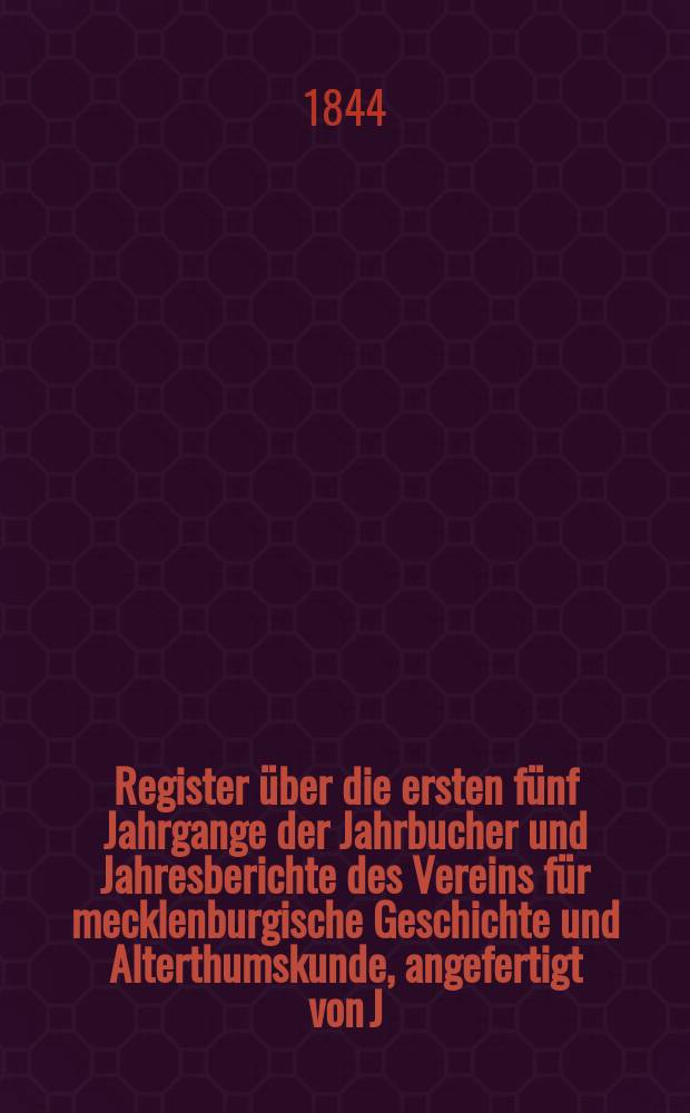 Register über die ersten fünf Jahrgange der Jahrbucher und Jahresberichte des Vereins für mecklenburgische Geschichte und Alterthumskunde, angefertigt von J. G. C. Ritter. Register 1-