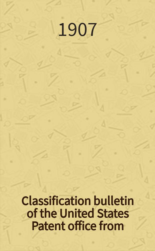 Classification bulletin of the United States Patent office from : Containing the classification of subjects of invention revised by the classification division of the United States Patent office. №19 : From Jan. 1 1907 to June 30 1907