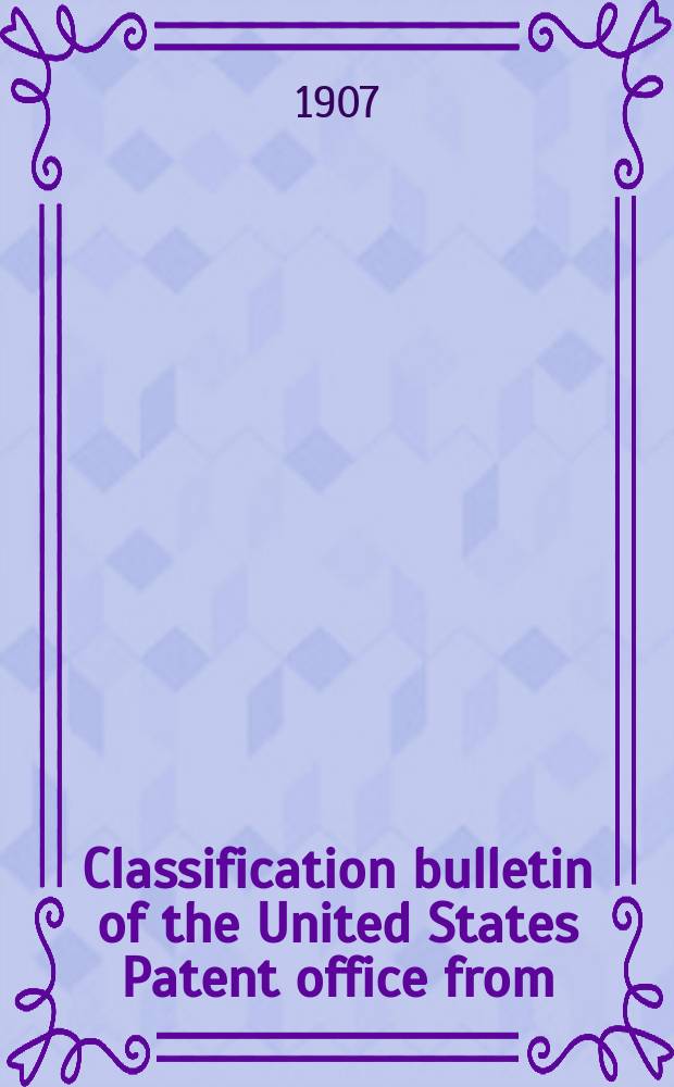 Classification bulletin of the United States Patent office from : Containing the classification of subjects of invention revised by the classification division of the United States Patent office. №18 : From July 1906 to Dec. 31 1906