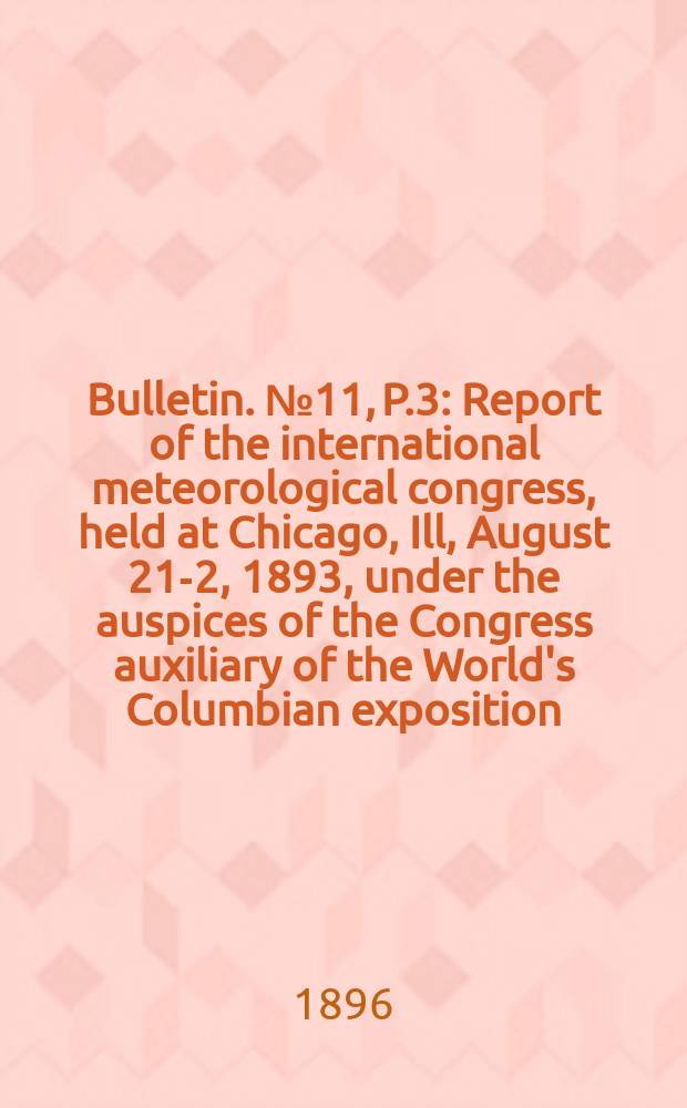Bulletin. №11, P.3 : Report of the international meteorological congress, held at Chicago , Ill, August 21-2, 1893, under the auspices of the Congress auxiliary of the World's Columbian exposition