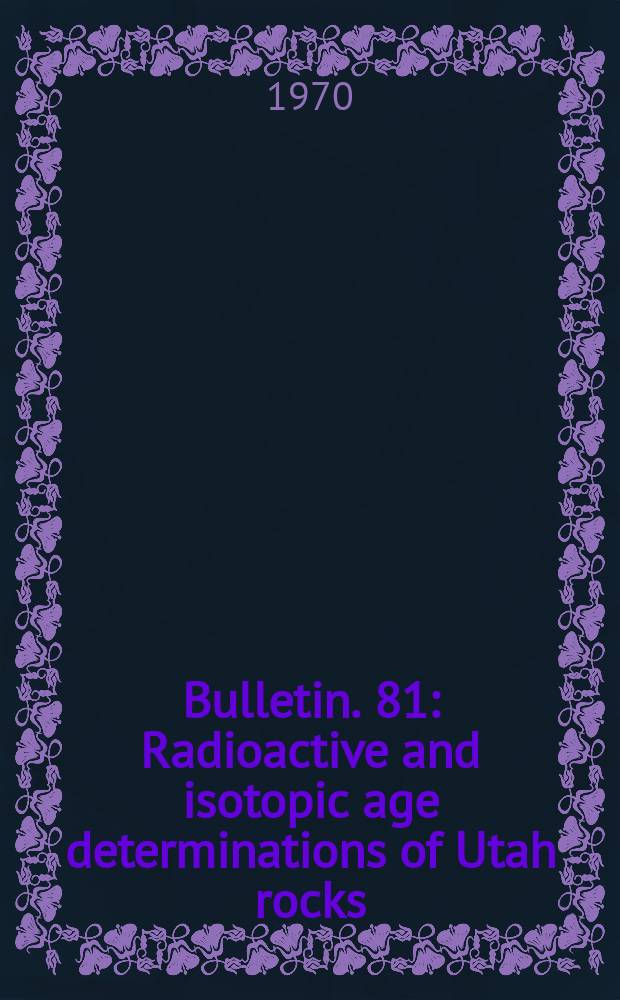 Bulletin. 81 : Radioactive and isotopic age determinations of Utah rocks