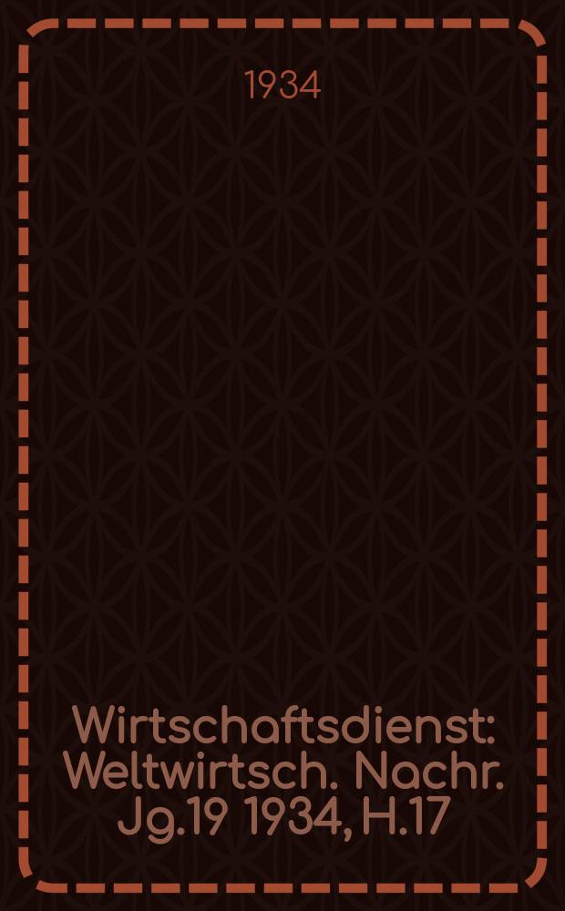 Wirtschaftsdienst : Weltwirtsch. Nachr. Jg.19 1934, H.17