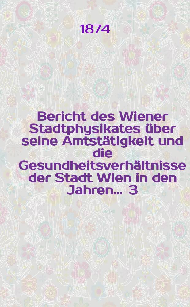 Bericht des Wiener Stadtphysikates über seine Amtstätigkeit und die Gesundheitsverhältnisse der Stadt Wien in den Jahren ... 3 : 1873