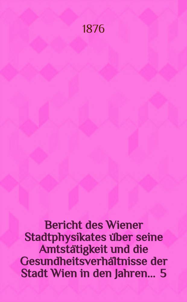 Bericht des Wiener Stadtphysikates &uuml;ber seine Amtst&auml;tigkeit und die Gesundheitsverh&auml;ltnisse der Stadt Wien in den Jahren ... 5 : 1875