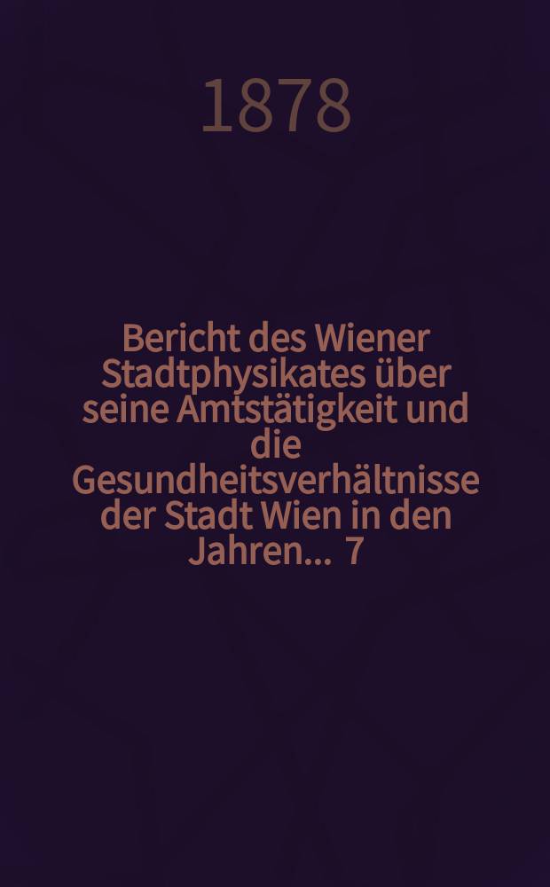 Bericht des Wiener Stadtphysikates &uuml;ber seine Amtst&auml;tigkeit und die Gesundheitsverh&auml;ltnisse der Stadt Wien in den Jahren ... 7 : 1877