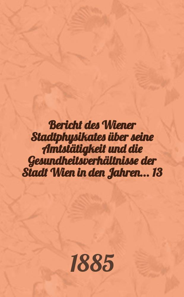 Bericht des Wiener Stadtphysikates über seine Amtstätigkeit und die Gesundheitsverhältnisse der Stadt Wien in den Jahren ... 13/14 : 1883/1884