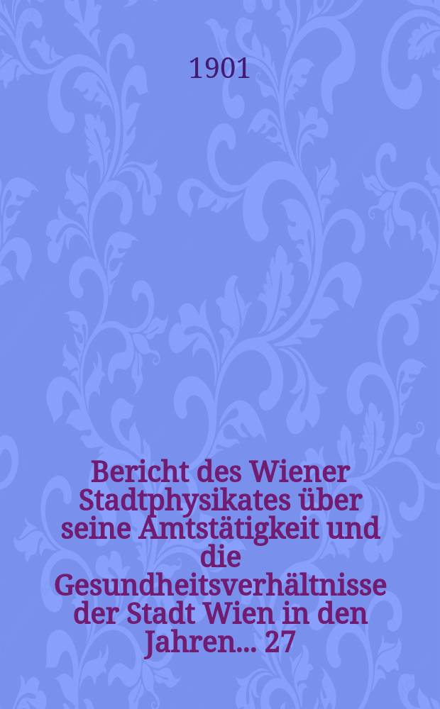 Bericht des Wiener Stadtphysikates über seine Amtstätigkeit und die Gesundheitsverhältnisse der Stadt Wien in den Jahren ... 27/29 : 1897/1899