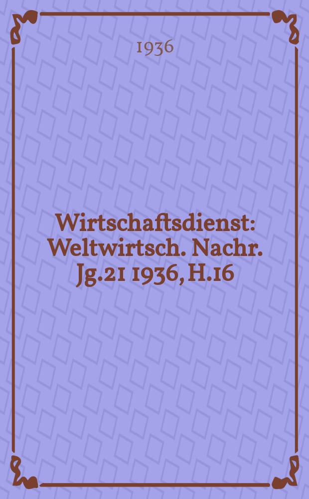 Wirtschaftsdienst : Weltwirtsch. Nachr. Jg.21 1936, H.16