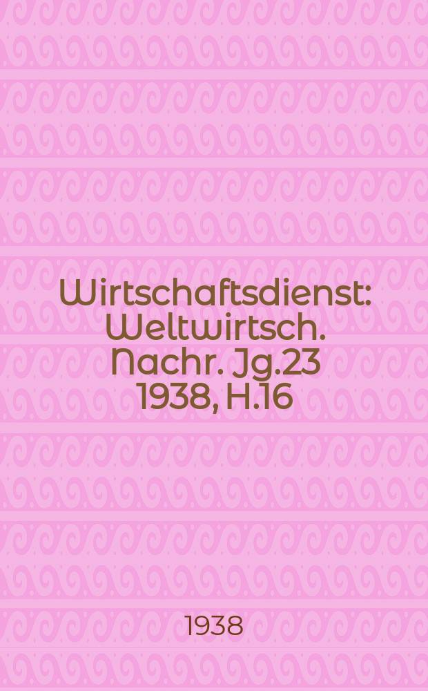 Wirtschaftsdienst : Weltwirtsch. Nachr. Jg.23 1938, H.16