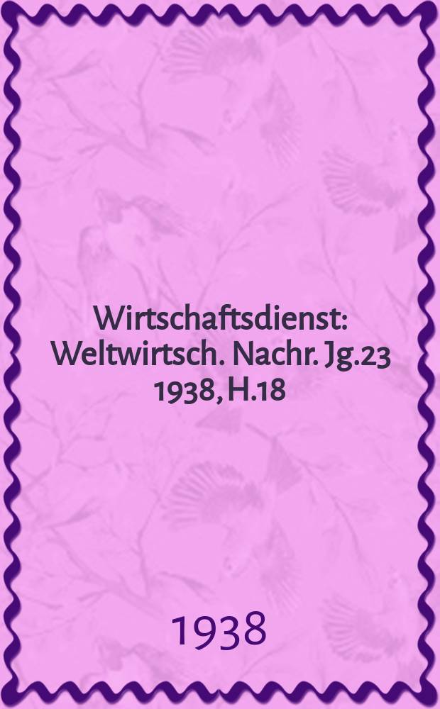 Wirtschaftsdienst : Weltwirtsch. Nachr. Jg.23 1938, H.18