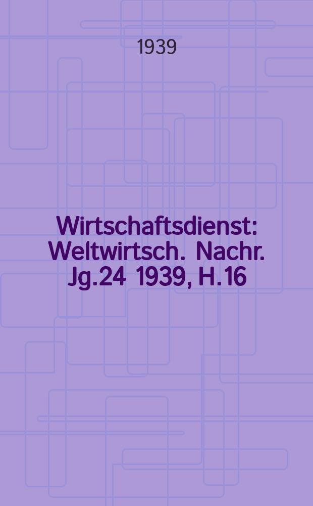 Wirtschaftsdienst : Weltwirtsch. Nachr. Jg.24 1939, H.16