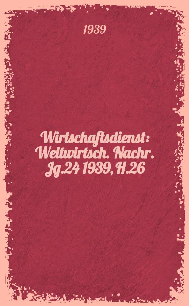 Wirtschaftsdienst : Weltwirtsch. Nachr. Jg.24 1939, H.26