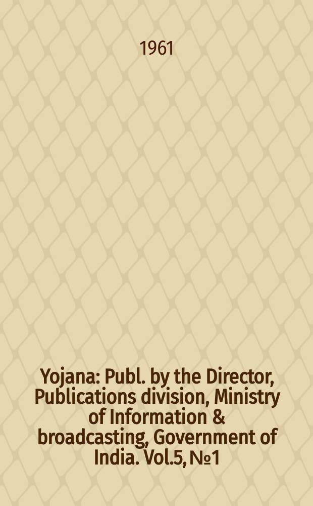 Yojana : Publ. by the Director, Publications division, Ministry of Information & broadcasting, Government of India. Vol.5, №1
