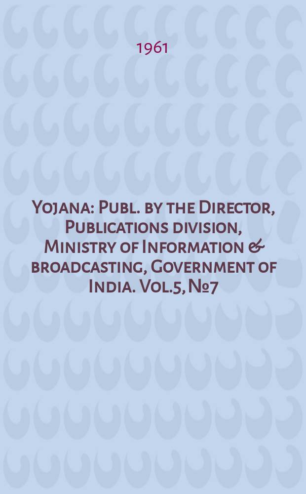 Yojana : Publ. by the Director, Publications division, Ministry of Information & broadcasting, Government of India. Vol.5, №7
