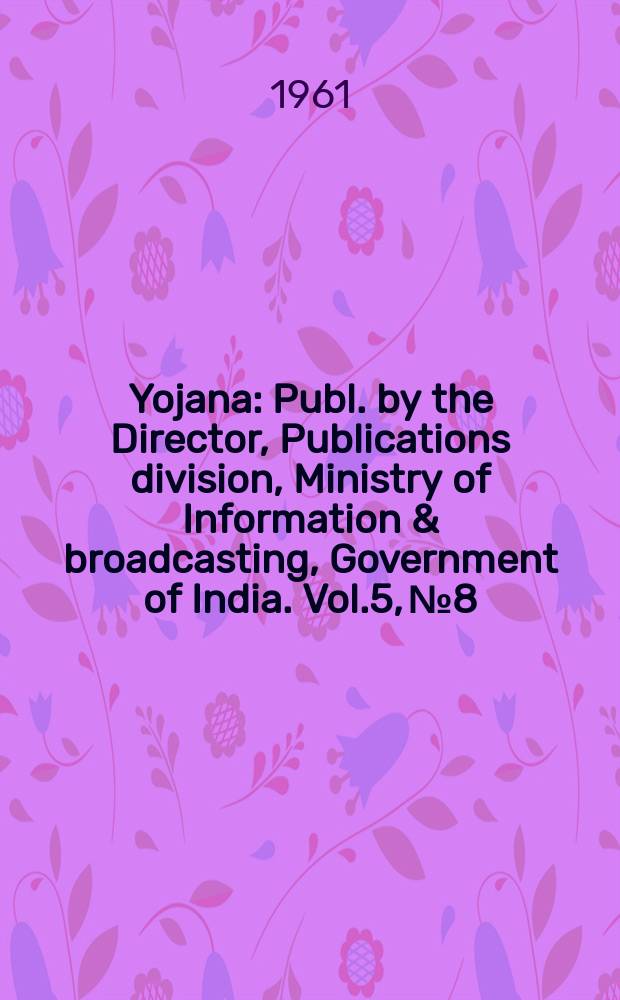 Yojana : Publ. by the Director, Publications division, Ministry of Information & broadcasting, Government of India. Vol.5, №8
