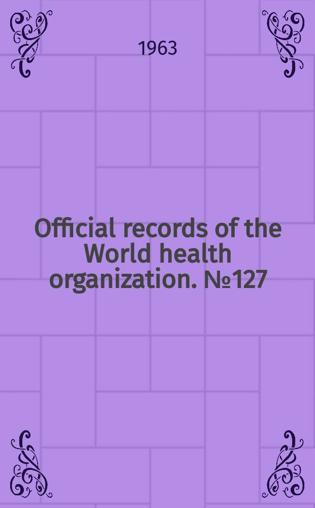 Official records of the World health organization. №127 : (Sixteenth world health assembly. Geneva, 7-23 May 1963