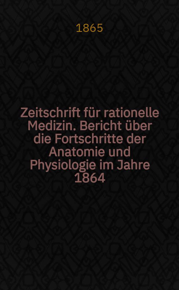 Zeitschrift für rationelle Medizin. Bericht über die Fortschritte der Anatomie und Physiologie im Jahre 1864