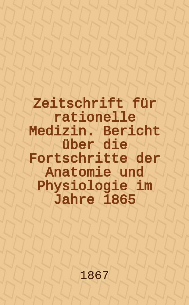 Zeitschrift für rationelle Medizin. Bericht über die Fortschritte der Anatomie und Physiologie im Jahre 1865