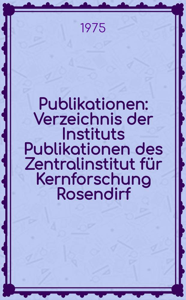 [Publikationen] : Verzeichnis der Instituts Publikationen des Zentralinstitut für Kernforschung Rosendirf (1959-1975)