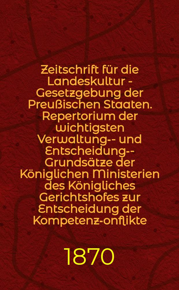 Zeitschrift für die Landeskultur - Gesetzgebung der Preußischen Staaten. Repertorium der wichtigsten Verwaltungs- - und Entscheidungs- -Grundsätze der Königlichen Ministerien des Königliches Gerichtshofes zur Entscheidung der Kompetenz -Konflikte, des Königlichen Ober - Tribunals und des Königlichen Revision - Kollegiums für Landes - Kultur -Sachen im Gebiete der Landes - Kultur -Gesetzgebung systematisch nach den Gesetzbüchern und chronologisch nach den einzelnen Gesetzen geordnet als Hauptregister zu den ersten zehn Bänden 12 bis ind 20 der Zeitschrift
