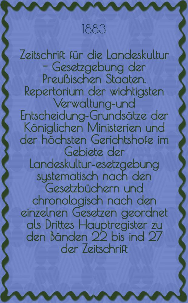 Zeitschrift für die Landeskultur - Gesetzgebung der Preußischen Staaten. Repertorium der wichtigsten Verwaltungs- und Entscheidungs- Grundsätze der Königlichen Ministerien und der höchsten Gerichtshofe im Gebiete der Landeskultur -Gesetzgebung systematisch nach den Gesetzbüchern und chronologisch nach den einzelnen Gesetzen geordnet als Drittes Hauptregister zu den Bänden 22 bis ind 27 der Zeitschrift